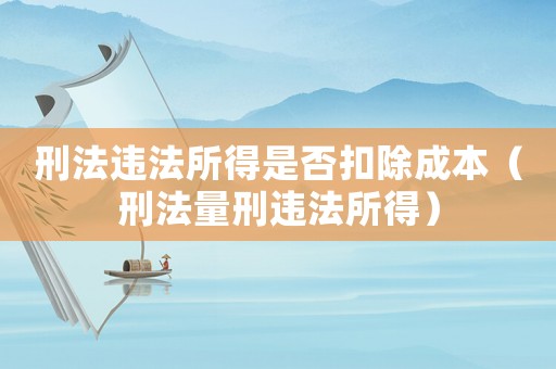 刑法違法所得是否扣除成本（刑法量刑違法所得）