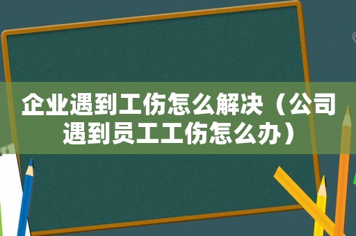 企業遇到工傷怎么解決（公司遇到員工工傷怎么辦）