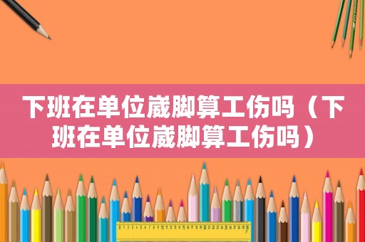 下班在單位崴腳算工傷嗎（下班在單位崴腳算工傷嗎）