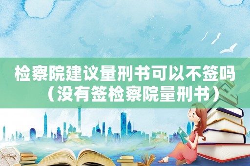 檢察院建議量刑書可以不簽嗎（沒有簽檢察院量刑書）