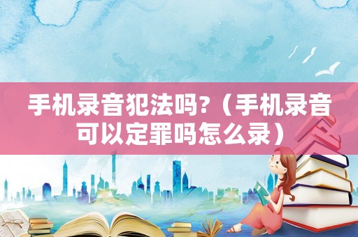 手機錄音犯法嗎?（手機錄音可以定罪嗎怎么錄）