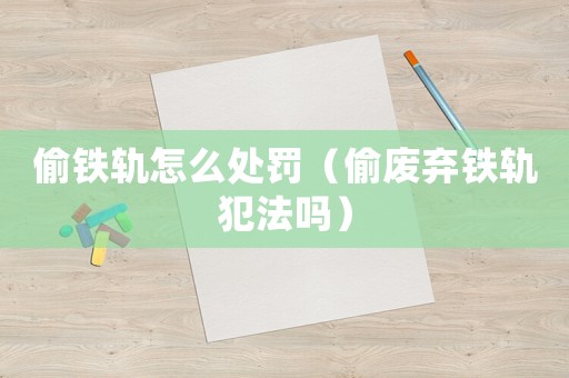 偷鐵軌怎么處罰（偷廢棄鐵軌犯法嗎）