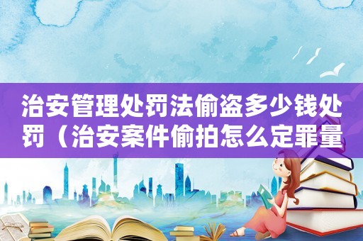 治安管理處罰法偷盜多少錢處罰（治安案件偷拍怎么定罪量刑）