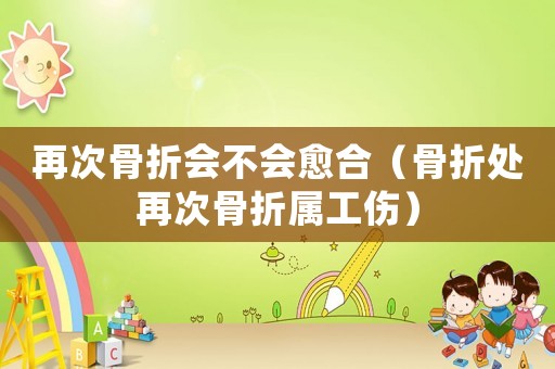再次骨折會不會愈合（骨折處再次骨折屬工傷）