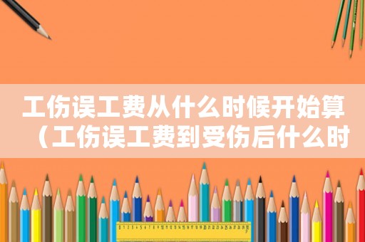 工傷誤工費從什么時候開始算（工傷誤工費到受傷后什么時候）