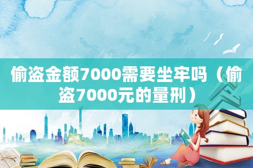 偷盜金額7000需要坐牢嗎（偷盜7000元的量刑）