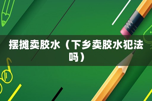 擺攤賣膠水（下鄉(xiāng)賣膠水犯法嗎）