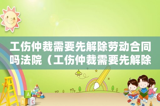 工傷仲裁需要先解除勞動合同嗎法院（工傷仲裁需要先解除勞動合同嗎）