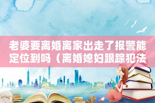 老婆要離婚離家出走了報警能定位到嗎（離婚媳婦跟蹤犯法嗎）