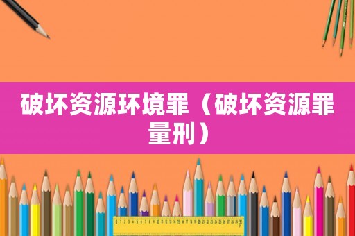 破壞資源環(huán)境罪（破壞資源罪量刑）