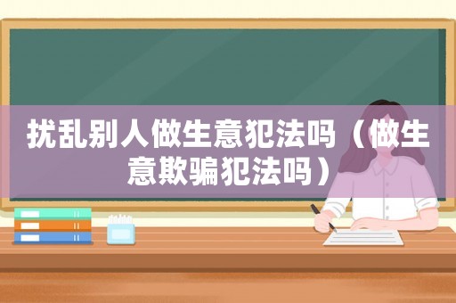 擾亂別人做生意犯法嗎（做生意欺騙犯法嗎）