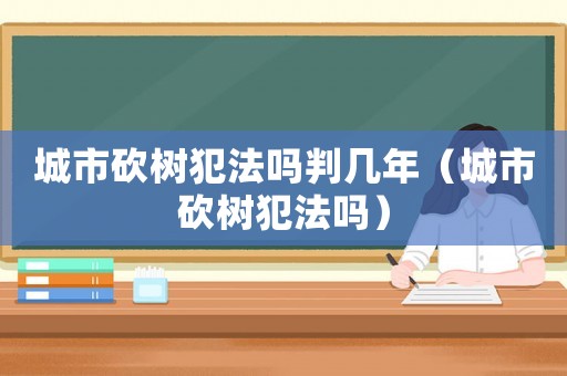 城市砍樹犯法嗎判幾年（城市砍樹犯法嗎）