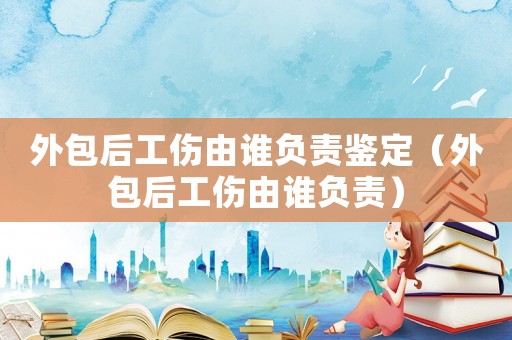 外包后工傷由誰負責鑒定（外包后工傷由誰負責）