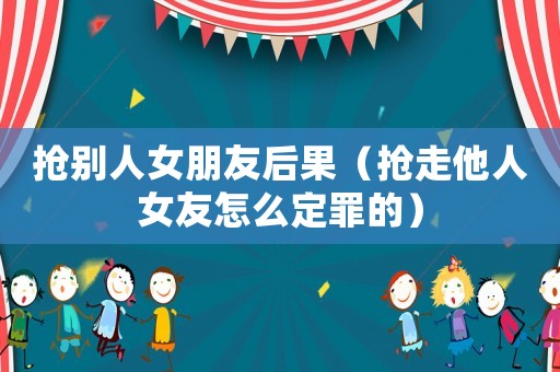 搶別人女朋友后果（搶走他人女友怎么定罪的）