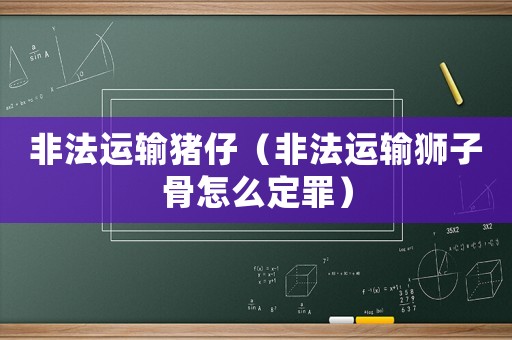 非法運輸豬仔（非法運輸獅子骨怎么定罪）