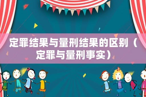 定罪結(jié)果與量刑結(jié)果的區(qū)別（定罪與量刑事實）