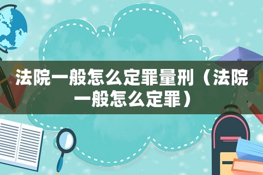 法院一般怎么定罪量刑（法院一般怎么定罪）
