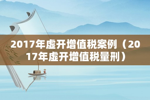 2017年虛開增值稅案例（2017年虛開增值稅量刑）
