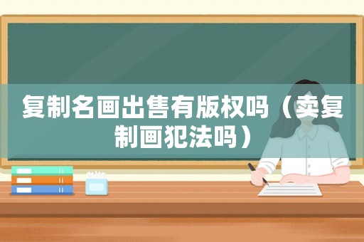 復制名畫出售有版權嗎（賣復制畫犯法嗎）