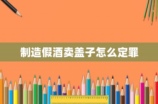 制造假酒賣蓋子怎么定罪