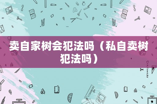賣自家樹會犯法嗎（私自賣樹犯法嗎）