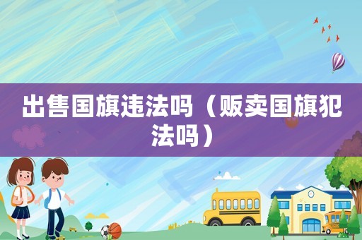 出售國(guó)旗違法嗎（販賣國(guó)旗犯法嗎）