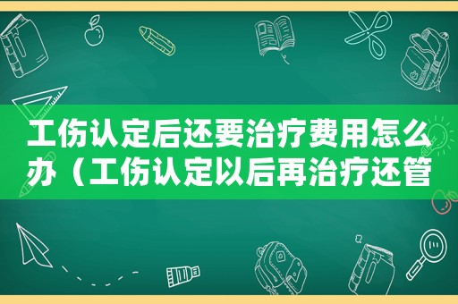 工傷認定后還要治療費用怎么辦（工傷認定以后再治療還管嗎）