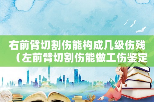 右前臂切割傷能構成幾級傷殘（左前臂切割傷能做工傷鑒定嗎）