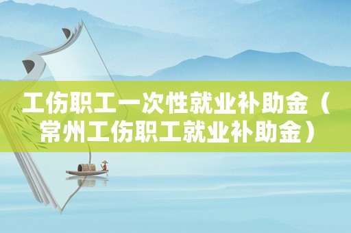 工傷職工一次性就業(yè)補(bǔ)助金（常州工傷職工就業(yè)補(bǔ)助金）