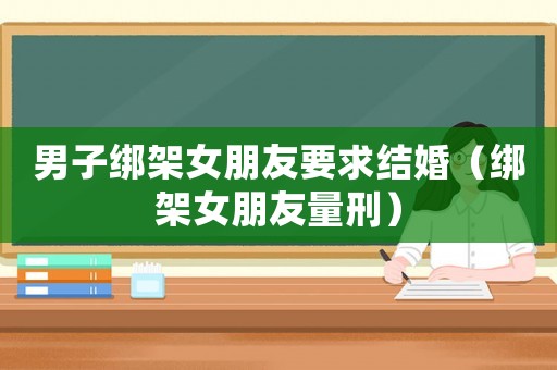 男子綁架女朋友要求結婚（綁架女朋友量刑）
