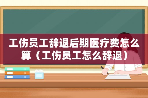 工傷員工辭退后期醫療費怎么算（工傷員工怎么辭退）