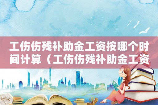 工傷傷殘補助金工資按哪個時間計算（工傷傷殘補助金工資）