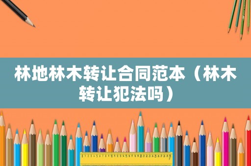 林地林木轉讓合同范本（林木轉讓犯法嗎）