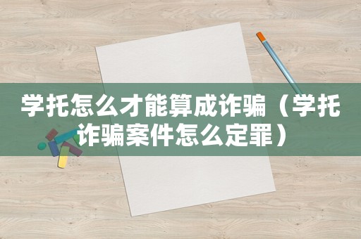 學托怎么才能算成詐騙（學托詐騙案件怎么定罪）