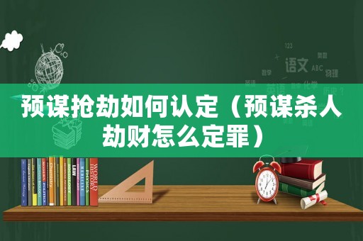 預謀搶劫如何認定（預謀殺人劫財怎么定罪）