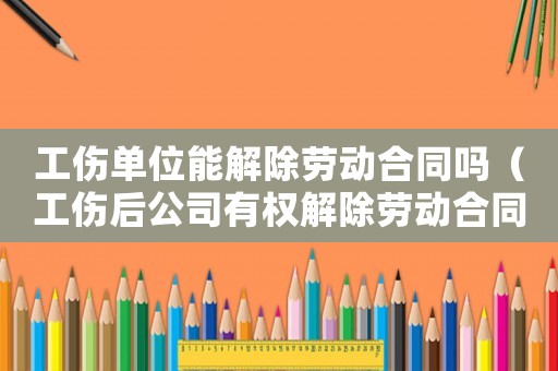 工傷單位能解除勞動合同嗎（工傷后公司有權解除勞動合同）