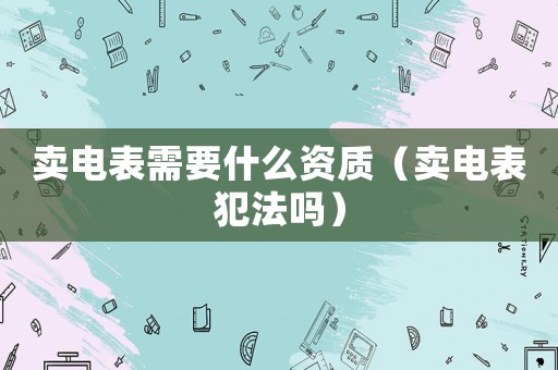 賣電表需要什么資質（賣電表犯法嗎）