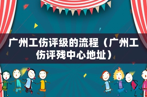 廣州工傷評級的流程（廣州工傷評殘中心地址）