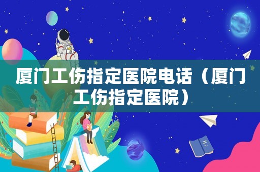 廈門工傷指定醫院電話（廈門工傷指定醫院）