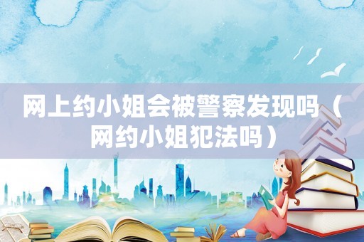 網(wǎng)上約小姐會被警察發(fā)現(xiàn)嗎（網(wǎng)約小姐犯法嗎）