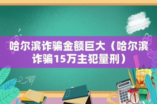 哈爾濱詐騙金額巨大（哈爾濱詐騙15萬主犯量刑）