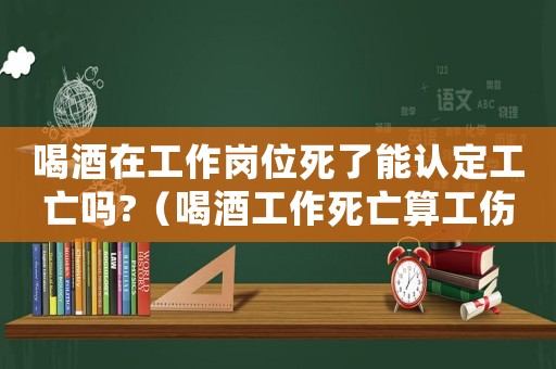 喝酒在工作崗位死了能認定工亡嗎?（喝酒工作死亡算工傷嗎）