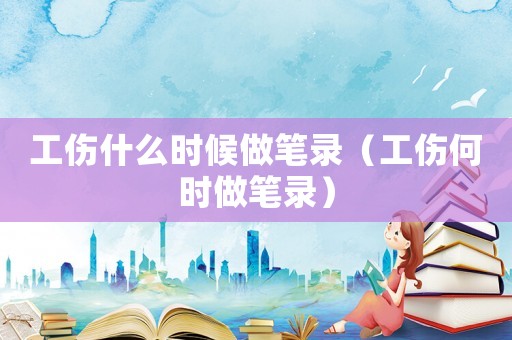 工傷什么時候做筆錄（工傷何時做筆錄）