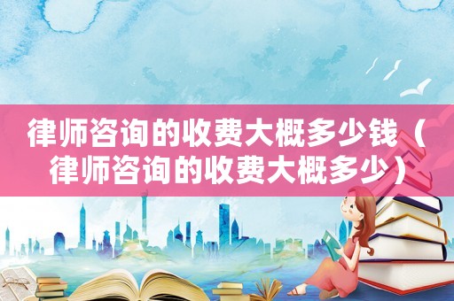 律師咨詢的收費大概多少錢（律師咨詢的收費大概多少）
