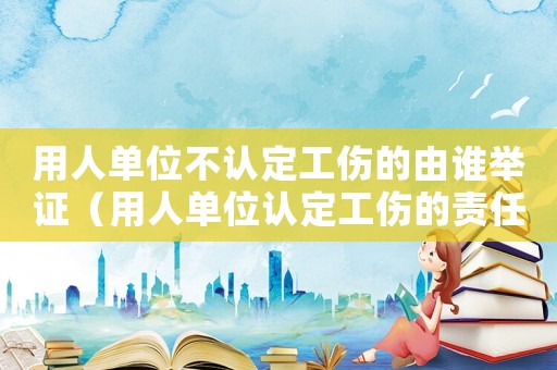 用人單位不認定工傷的由誰舉證（用人單位認定工傷的責任）