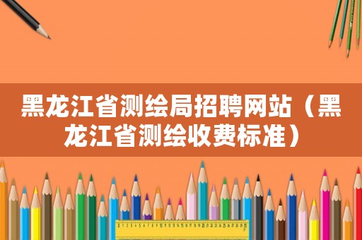 黑龍江省測繪局招聘網站（黑龍江省測繪收費標準）
