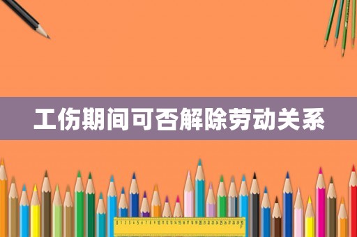 工傷期間可否解除勞動關系