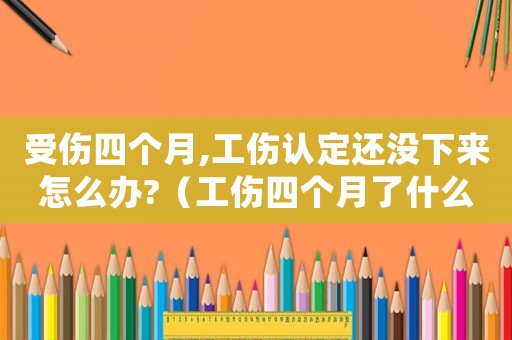受傷四個(gè)月,工傷認(rèn)定還沒下來怎么辦?（工傷四個(gè)月了什么時(shí)候做傷殘鑒定）