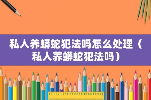 私人養(yǎng)蟒蛇犯法嗎怎么處理（私人養(yǎng)蟒蛇犯法嗎）