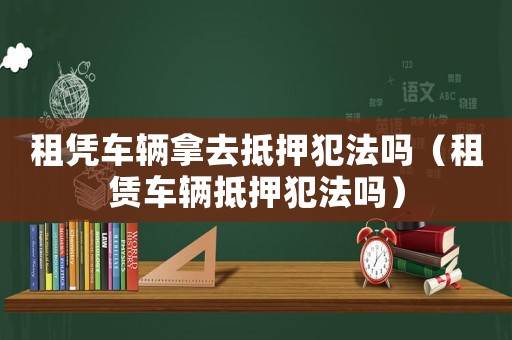 租憑車輛拿去抵押犯法嗎（租賃車輛抵押犯法嗎）